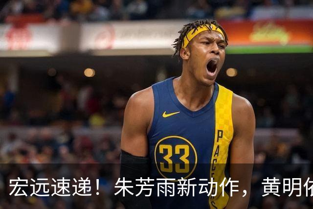 宏远速递！朱芳雨新动作，黄明依或将租借离队，徐昕获NCAA名校青睐